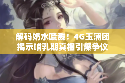 解码奶水喷溅！4G玉蒲团揭示哺乳期真相引爆争议