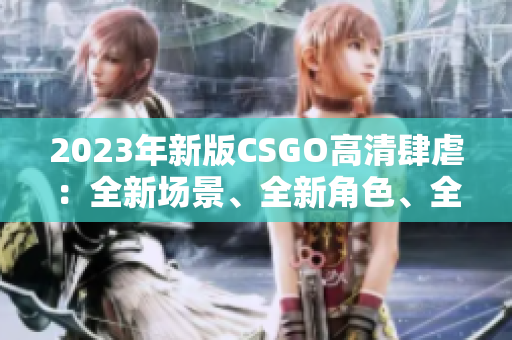 2023年新版CSGO高清肆虐：全新场景、全新角色、全新玩法！