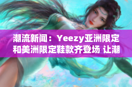 潮流新闻：Yeezy亚洲限定和美洲限定鞋款齐登场 让潮流界再掀激情(1)