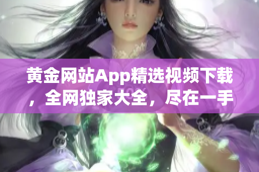 黄金网站App精选视频下载，全网独家大全，尽在一手掌握