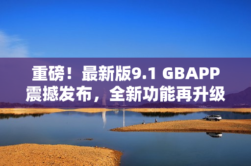 重磅！最新版9.1 GBAPP震撼发布，全新功能再升级！