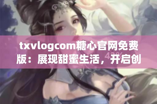 txvlogcom糖心官网免费版：展现甜蜜生活，开启创作之旅