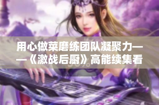 用心做菜磨练团队凝聚力——《激战后厨》高能续集看点揭秘