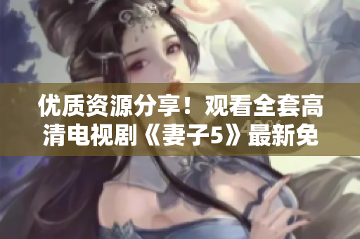 优质资源分享！观看全套高清电视剧《妻子5》最新免费完整版