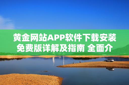 黄金网站APP软件下载安装免费版详解及指南 全面介绍与指导