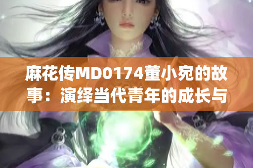 麻花传MD0174董小宛的故事：演绎当代青年的成长与挑战(1)