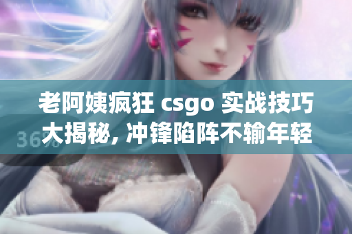 老阿姨疯狂 csgo 实战技巧大揭秘, 冲锋陷阵不输年轻人