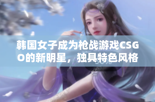 韩国女子成为枪战游戏CSGO的新明星，独具特色风格获取万千粉丝！