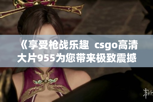 《享受枪战乐趣  csgo高清大片955为您带来极致震撼体验》