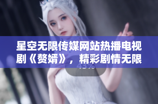 星空无限传媒网站热播电视剧《赘婿》，精彩剧情无限燃！