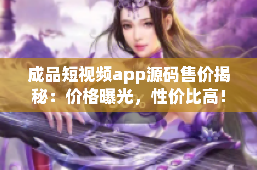 成品短视频app源码售价揭秘：价格曝光，性价比高！