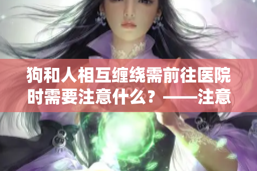 狗和人相互缠绕需前往医院时需要注意什么？——注意事项解析