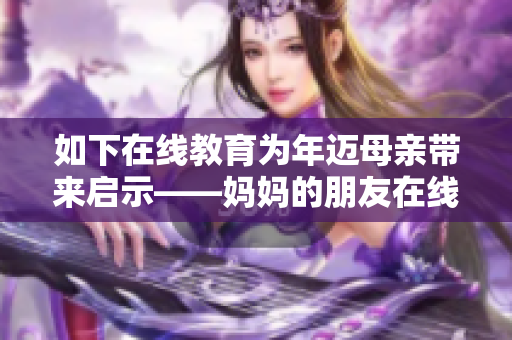 如下在线教育为年迈母亲带来启示——妈妈的朋友在线变身为学习达人