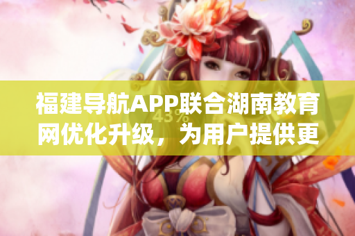 福建导航APP联合湖南教育网优化升级，为用户提供更便捷的服务(1)