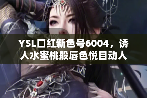 YSL口红新色号6004，诱人水蜜桃般唇色悦目动人