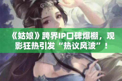 《姑娘》跨界IP口碑爆棚，观影狂热引发“热议风波”！