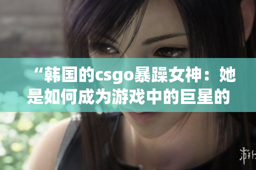 “韩国的csgo暴躁女神：她是如何成为游戏中的巨星的？”