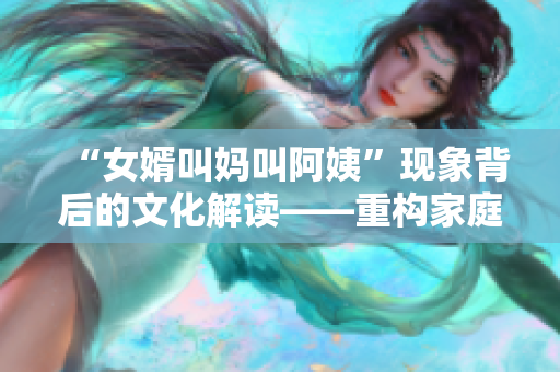 “女婿叫妈叫阿姨”现象背后的文化解读——重构家庭关系的新篇章