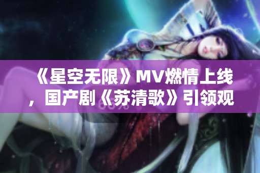 《星空无限》MV燃情上线，国产剧《苏清歌》引领观剧新潮流！