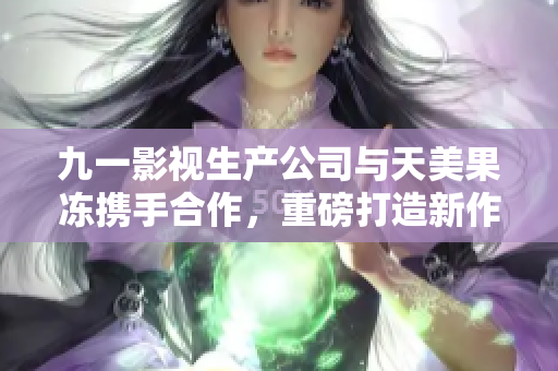 九一影视生产公司与天美果冻携手合作，重磅打造新作品