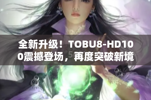 全新升级！TOBU8-HD100震撼登场，再度突破新境界