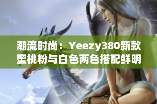 潮流时尚：Yeezy380新款蜜桃粉与白色两色搭配鲜明