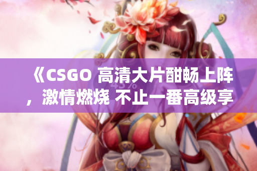 《CSGO 高清大片酣畅上阵，激情燃烧 不止一番高级享受》(1)