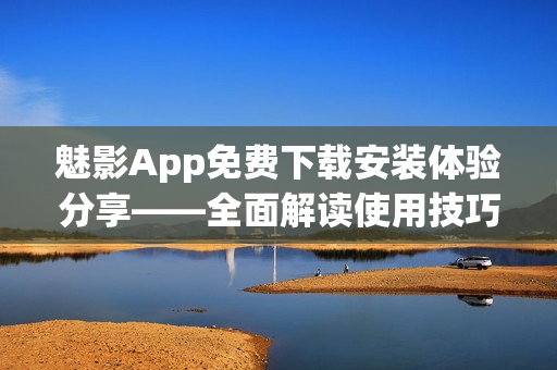 魅影App免费下载安装体验分享——全面解读使用技巧及功能特色