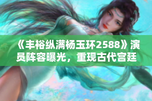 《丰裕纵满杨玉环2588》演员阵容曝光，重现古代宫廷风云！