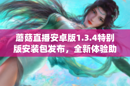 蘑菇直播安卓版1.3.4特别版安装包发布，全新体验助你畅享直播乐趣(1)