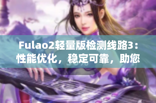 Fulao2轻量版检测线路3：性能优化，稳定可靠，助您轻松畅游网络(1)