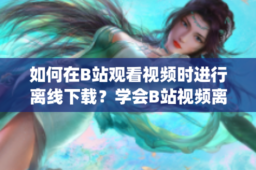 如何在B站观看视频时进行离线下载？学会B站视频离线观看的方法(1)