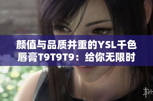 颜值与品质并重的YSL千色唇膏T9T9T9：给你无限时光自由畅想！