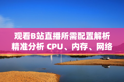 观看B站直播所需配置解析精准分析 CPU、内存、网络需求(1)