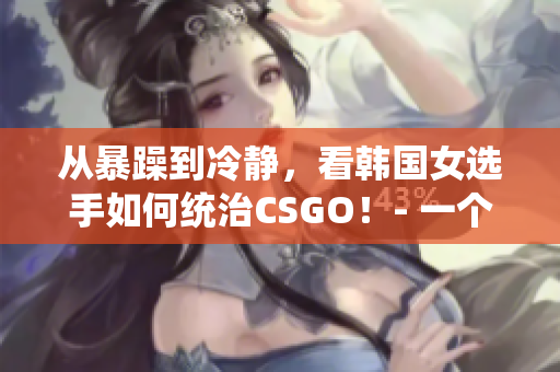 从暴躁到冷静，看韩国女选手如何统治CSGO！- 一个引人入胜的故事