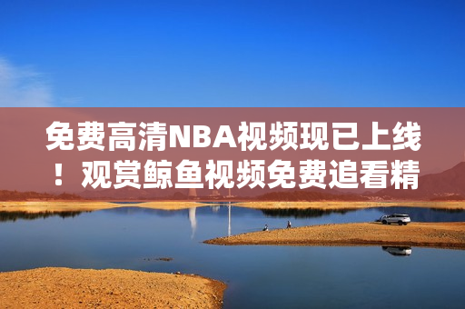 免费高清NBA视频现已上线！观赏鲸鱼视频免费追看精彩NBA赛事！