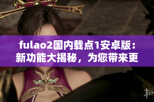 fulao2国内载点1安卓版：新功能大揭秘，为您带来更多惊喜！