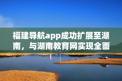 福建导航app成功扩展至湖南，与湖南教育网实现全面导入