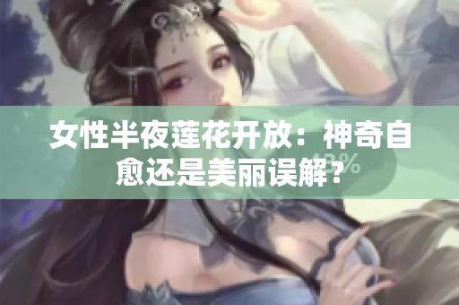 女性半夜莲花开放：神奇自愈还是美丽误解？