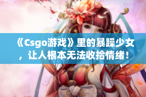 《Csgo游戏》里的暴躁少女，让人根本无法收拾情绪！