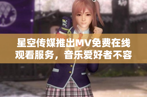 星空传媒推出MV免费在线观看服务，音乐爱好者不容错过