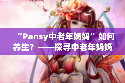 “Pansy中老年妈妈”如何养生？——探寻中老年妈妈养生健康之道