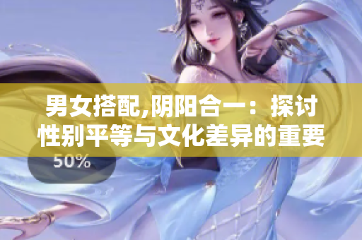 男女搭配,阴阳合一：探讨性别平等与文化差异的重要性