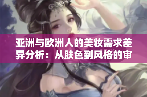 亚洲与欧洲人的美妆需求差异分析：从肤色到风格的审美差异