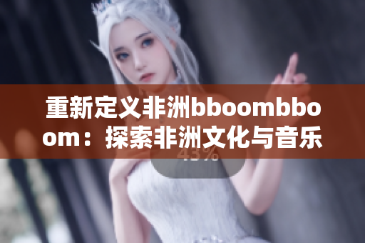 重新定义非洲bboombboom：探索非洲文化与音乐风格的魅力