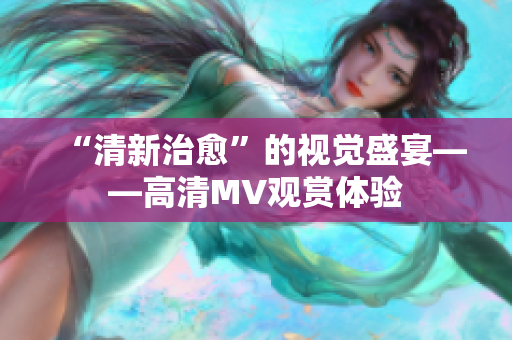 “清新治愈”的视觉盛宴——高清MV观赏体验