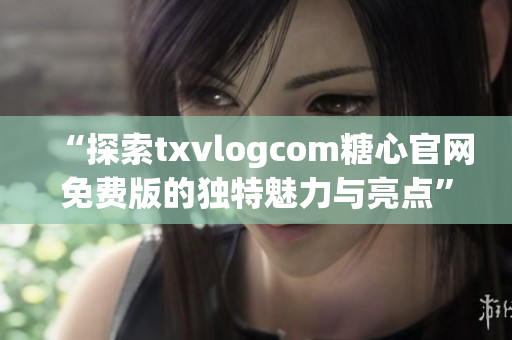 “探索txvlogcom糖心官网免费版的独特魅力与亮点”