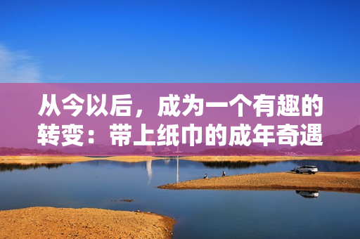 从今以后，成为一个有趣的转变：带上纸巾的成年奇遇