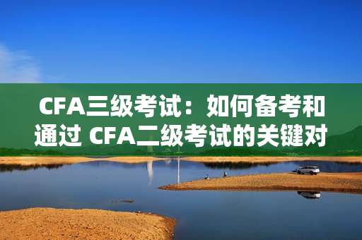 CFA三级考试：如何备考和通过 CFA二级考试的关键对比