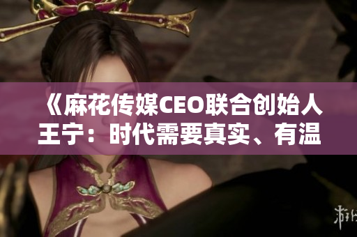 《麻花传媒CEO联合创始人王宁：时代需要真实、有温度的情感表达》